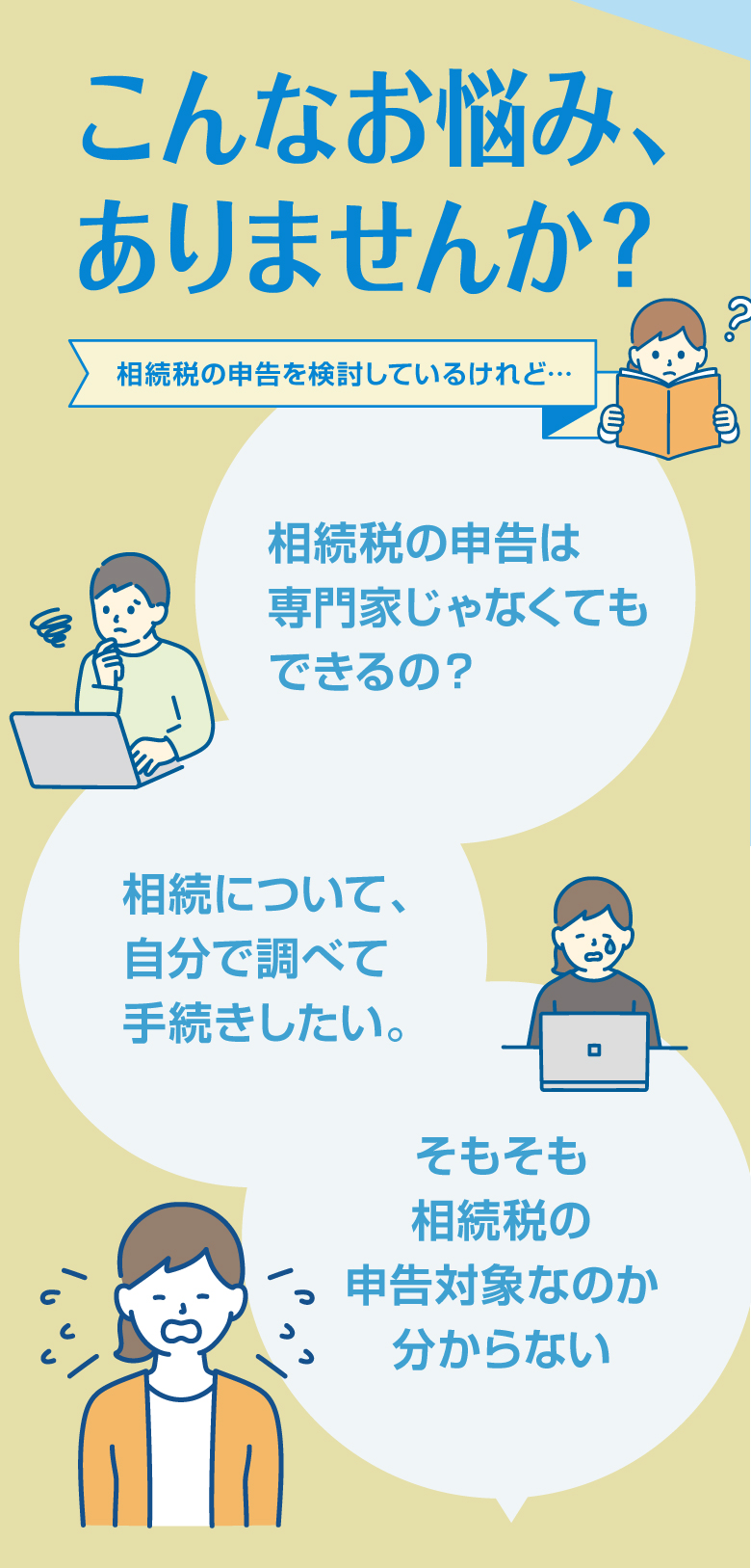 こんなお悩み、ありませんか？相続税の申告を検討しているけれど…相続税の申告は専門家じゃなくてもできるの？相続について、自分で調べて　手続きしたい。そもそも相続税の申告対象なのか分からない