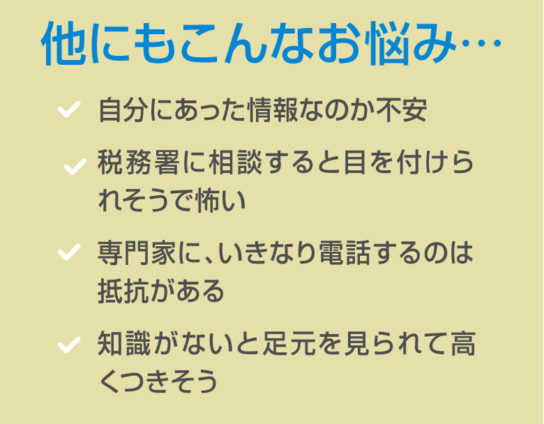 他にもこんなお悩み…自分にあった情報なのか不安税務署に相談すると目を付けられそうで怖い 専門家に、いきなり電話するのは抵抗がある 知識がないと足元を見られて高くつきそう