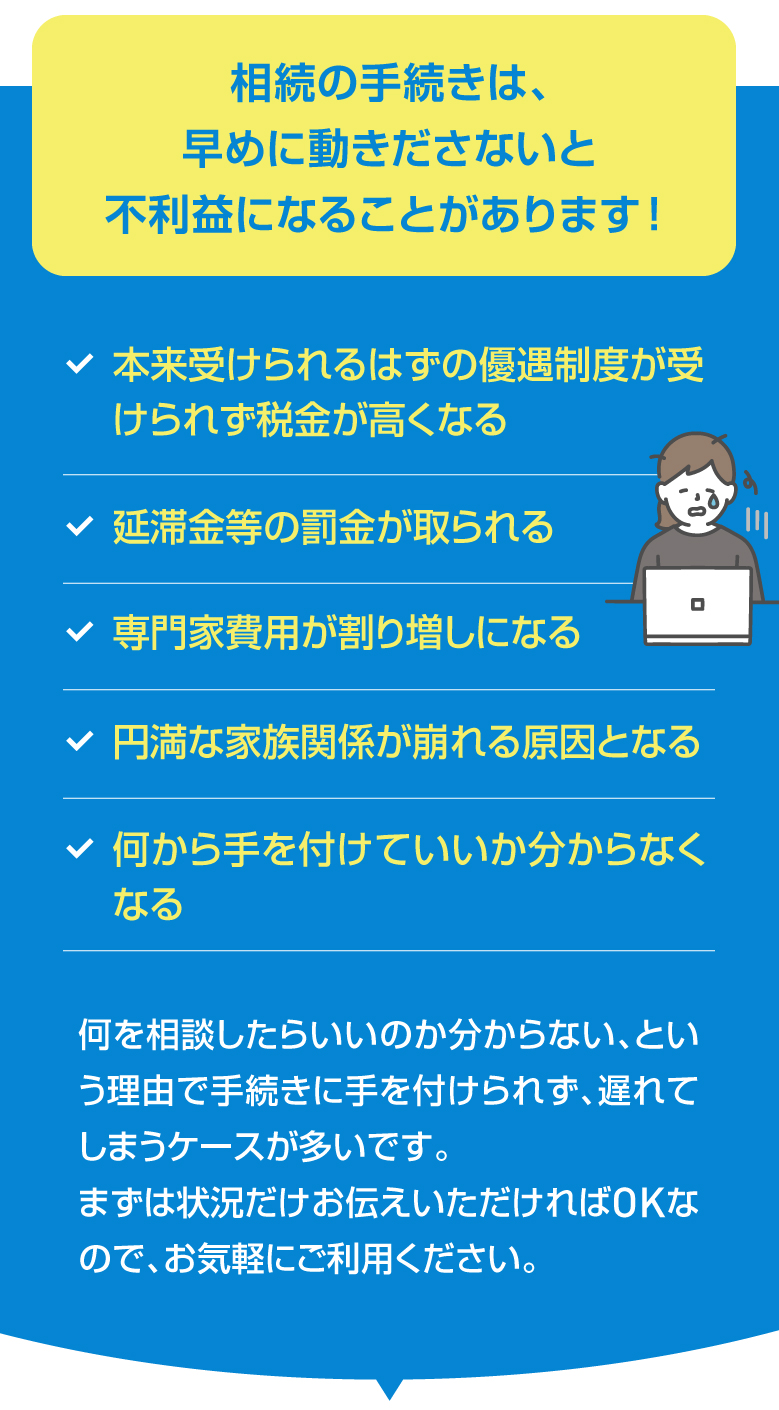 相続の手続きは、早めに動きださないと不利益になることがあります！ 本来受けられるはずの優遇制度が受けられず税金が高くなる 延滞金等の罰金が取られる 専門家費用が割り増しになる 円満な家族関係が崩れる原因となる 何から手を付けていいか分からなくなる