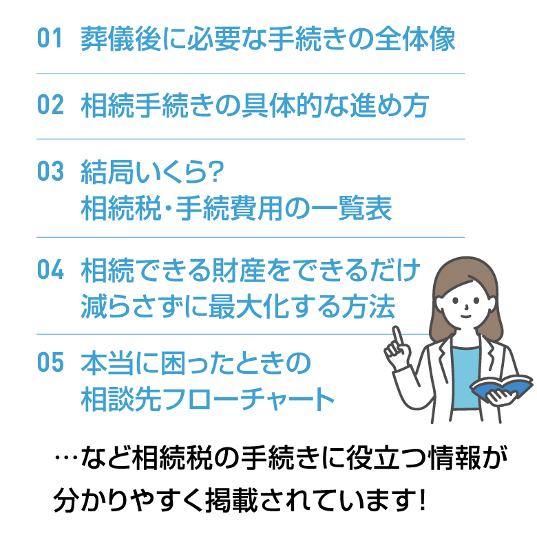 01葬儀後に必要な手続きの全体像 02相続手続きの具体的な進め方 03結局いくら？相続税・手続費用の一覧表 04相続できる財産をできるだけ減らさずに最大化する方法 05本当に困ったときの相談先フローチャート